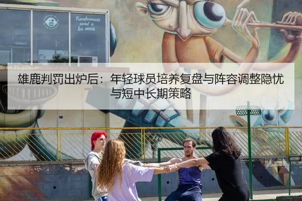雄鹿判罚出炉后：年轻球员培养复盘与阵容调整隐忧与短中长期策略