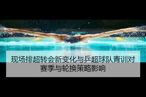 现场排超转会新变化与乒超球队青训对赛季与轮换策略影响